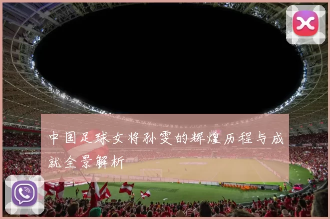 中国足球女将孙雯的辉煌历程与成就全景解析