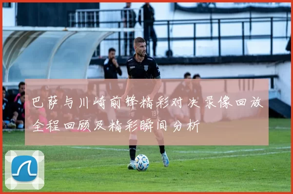 巴萨与川崎前锋精彩对决录像回放全程回顾及精彩瞬间分析