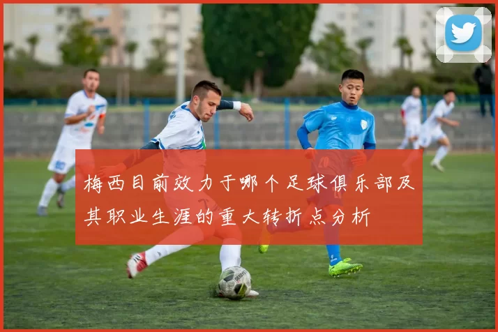 梅西目前效力于哪个足球俱乐部及其职业生涯的重大转折点分析