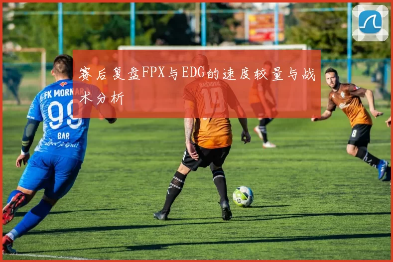 赛后复盘FPX与EDG的速度较量与战术分析