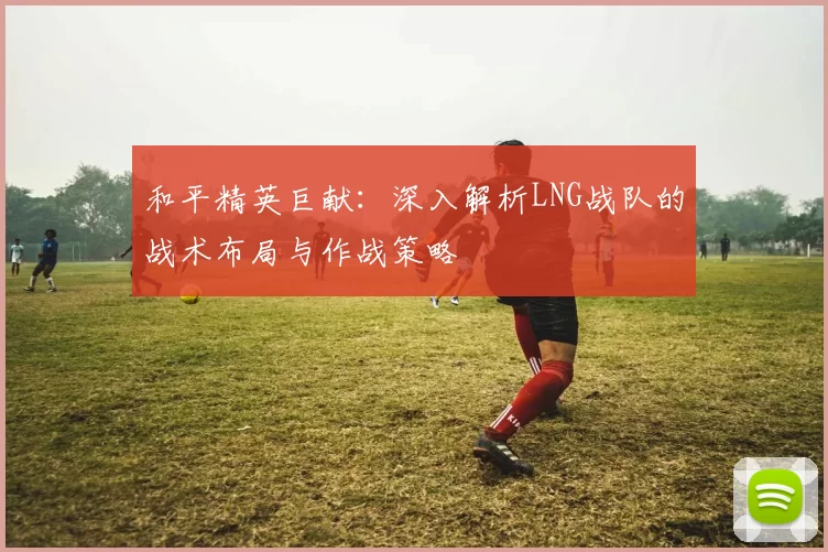 和平精英巨献：深入解析LNG战队的战术布局与作战策略