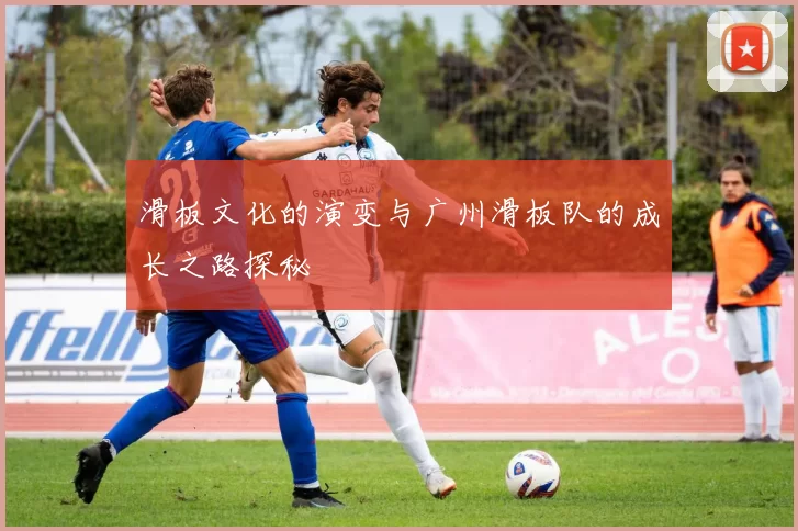 滑板文化的演变与广州滑板队的成长之路探秘