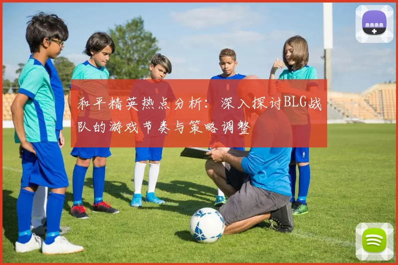 和平精英热点分析：深入探讨BLG战队的游戏节奏与策略调整