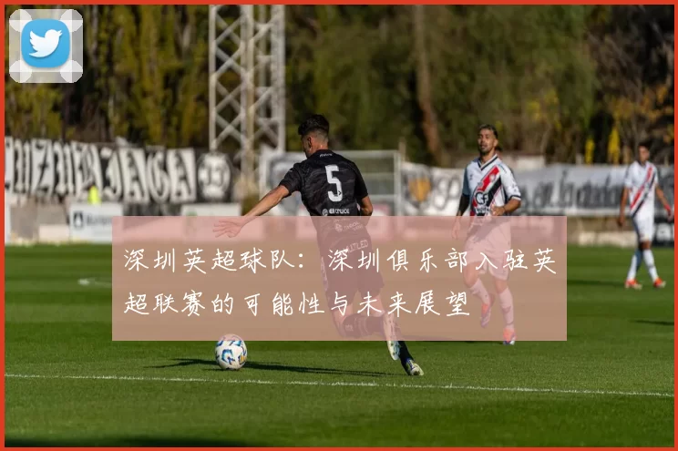 深圳英超球队：深圳俱乐部入驻英超联赛的可能性与未来展望