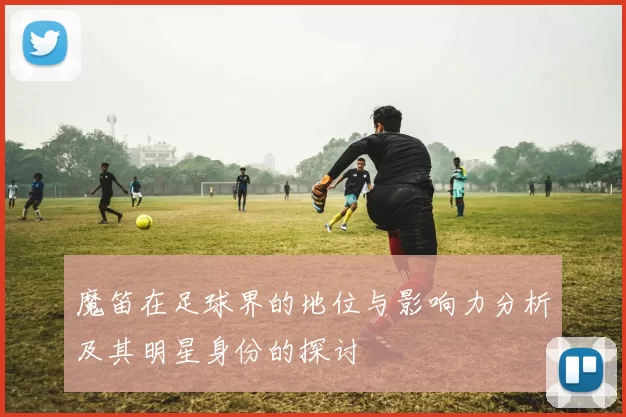 魔笛在足球界的地位与影响力分析及其明星身份的探讨