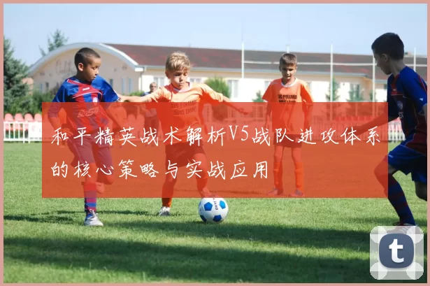和平精英战术解析V5战队进攻体系的核心策略与实战应用
