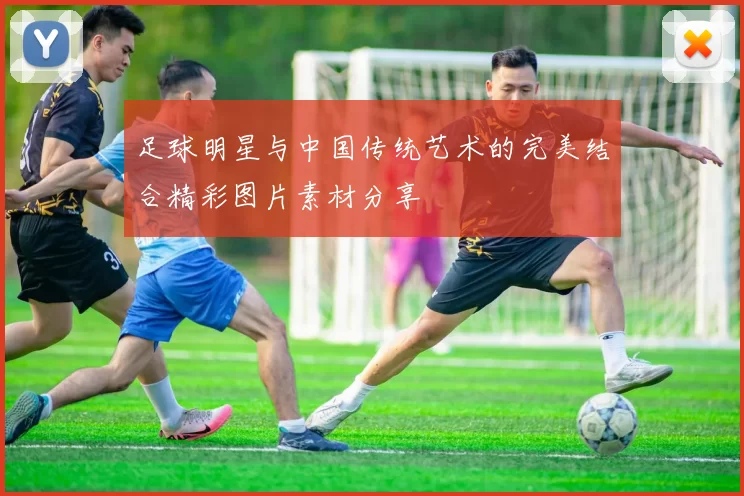 足球明星与中国传统艺术的完美结合精彩图片素材分享