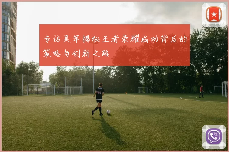 专访吴军揭秘王者荣耀成功背后的策略与创新之路