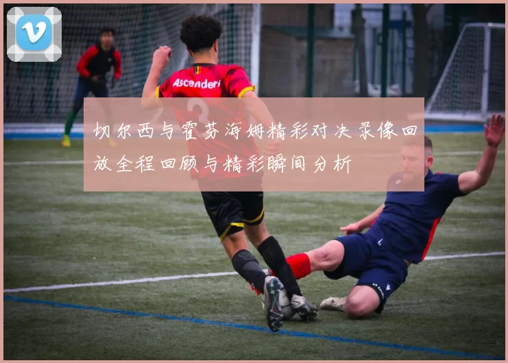 切尔西与霍芬海姆精彩对决录像回放全程回顾与精彩瞬间分析