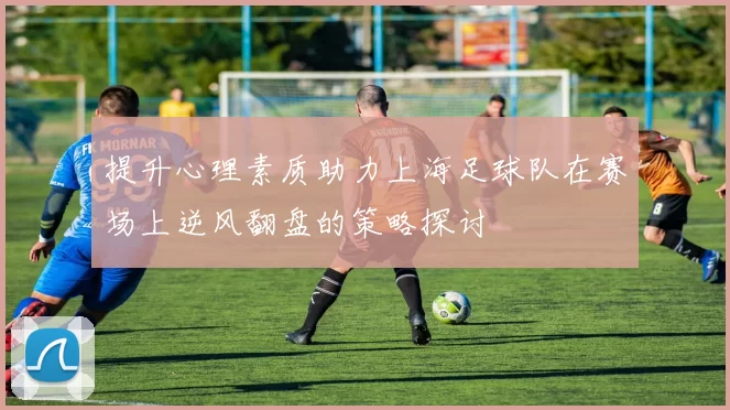提升心理素质助力上海足球队在赛场上逆风翻盘的策略探讨
