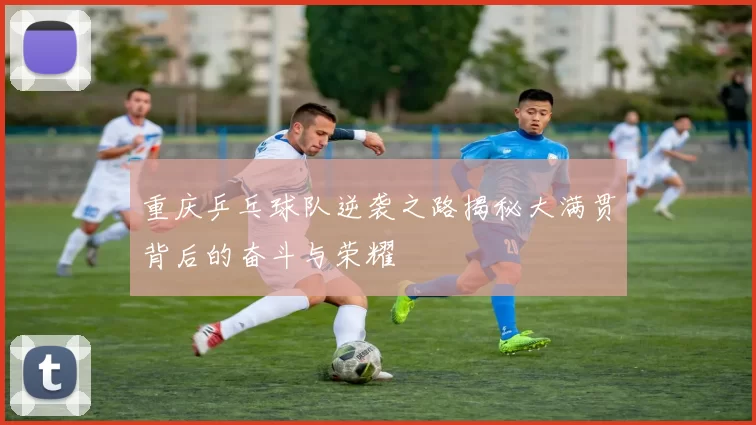 重庆乒乓球队逆袭之路揭秘大满贯背后的奋斗与荣耀