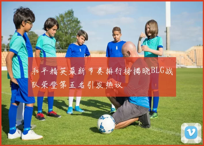 和平精英最新节奏排行榜揭晓BLG战队荣登第五名引发热议