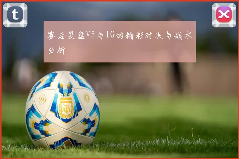 赛后复盘V5与IG的精彩对决与战术分析
