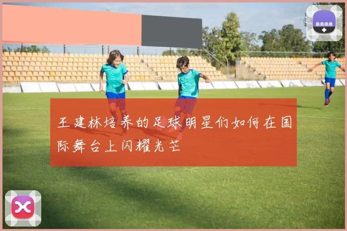 王建林培养的足球明星们如何在国际舞台上闪耀光芒