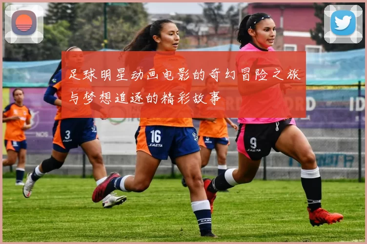 足球明星动画电影的奇幻冒险之旅与梦想追逐的精彩故事