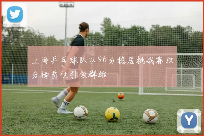 上海乒乓球队以96分稳居挑战赛积分榜首位引领群雄