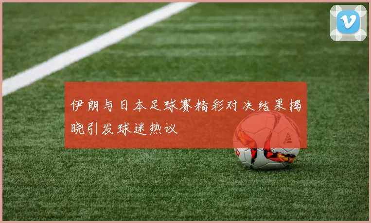 伊朗与日本足球赛精彩对决结果揭晓引发球迷热议