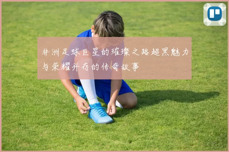 非洲足球巨星的璀璨之路超黑魅力与荣耀并存的传奇故事
