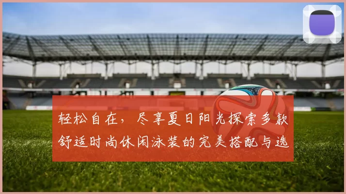 轻松自在，尽享夏日阳光探索多款舒适时尚休闲泳装的完美搭配与选购指南