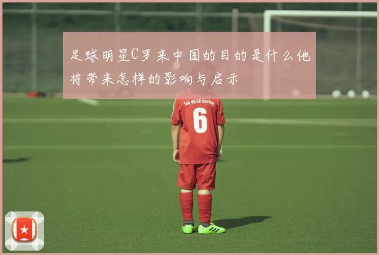 足球明星C罗来中国的目的是什么他将带来怎样的影响与启示