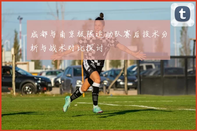 成都与南京极限运动队赛后技术分析与战术对比探讨