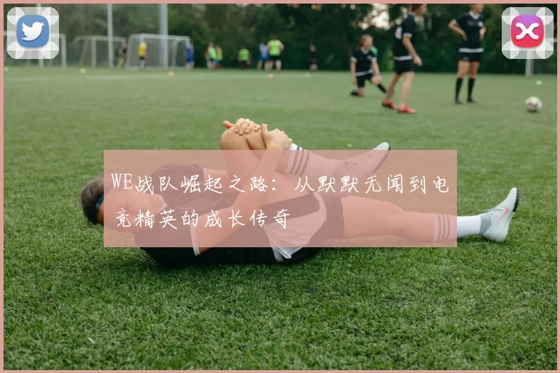 WE战队崛起之路：从默默无闻到电竞精英的成长传奇