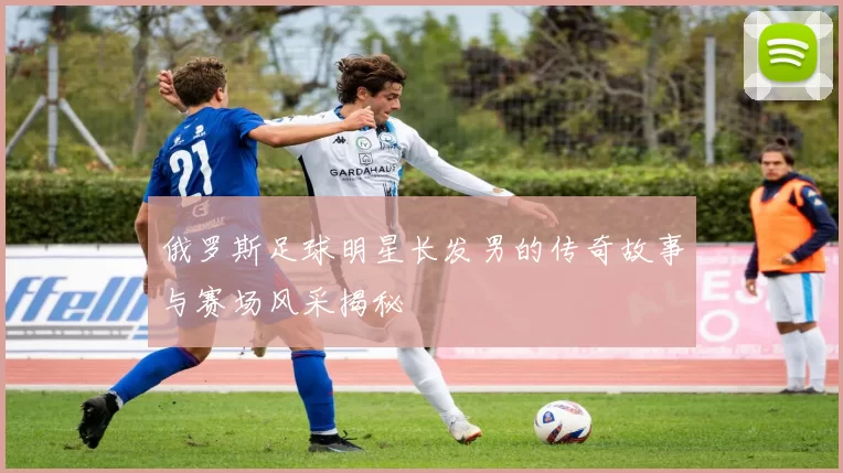 俄罗斯足球明星长发男的传奇故事与赛场风采揭秘