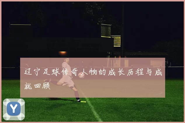 辽宁足球传奇人物的成长历程与成就回顾