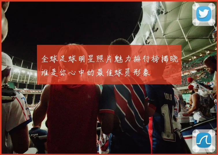 全球足球明星照片魅力排行榜揭晓谁是你心中的最佳球员形象