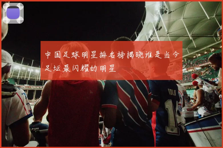 中国足球明星排名榜揭晓谁是当今足坛最闪耀的明星