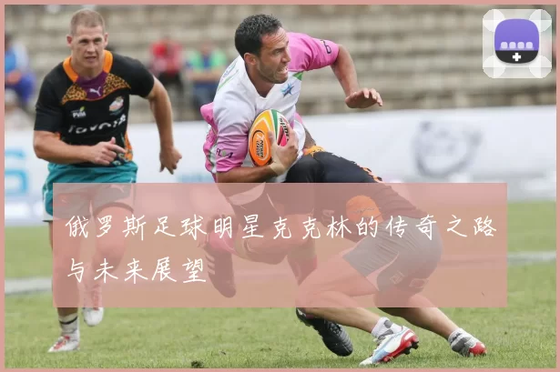 俄罗斯足球明星克克林的传奇之路与未来展望