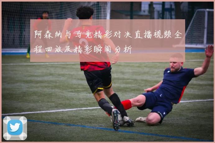 阿森纳与马竞精彩对决直播视频全程回放及精彩瞬间分析