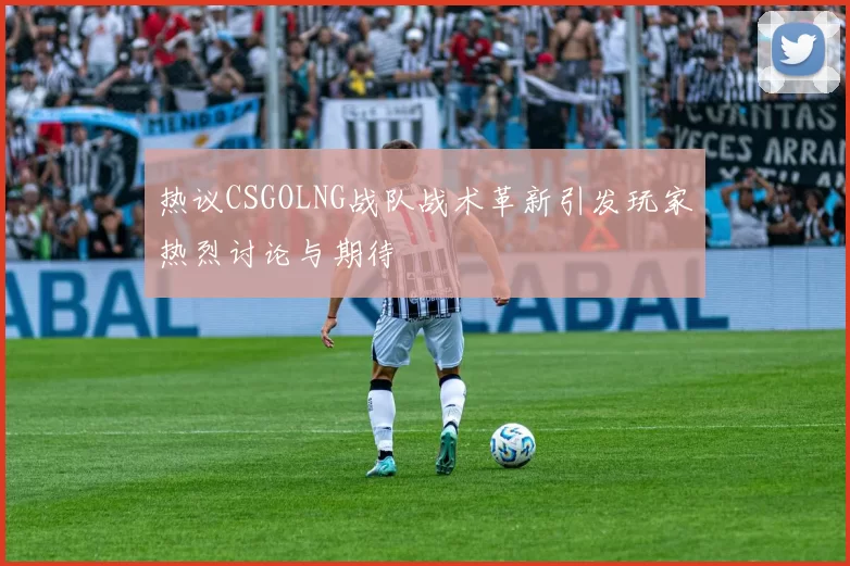 热议CSGOLNG战队战术革新引发玩家热烈讨论与期待