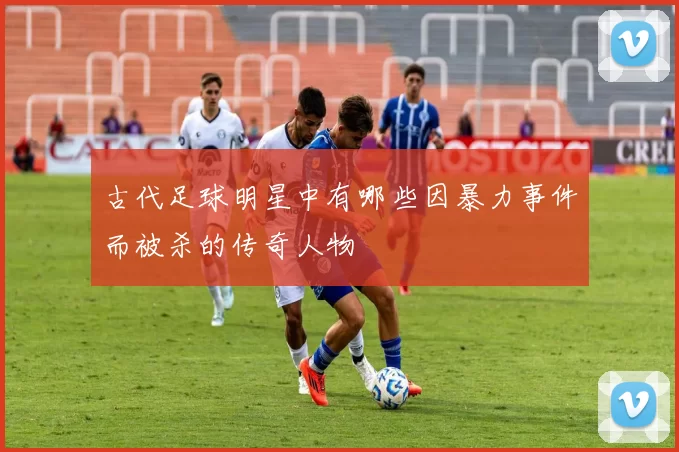 古代足球明星中有哪些因暴力事件而被杀的传奇人物