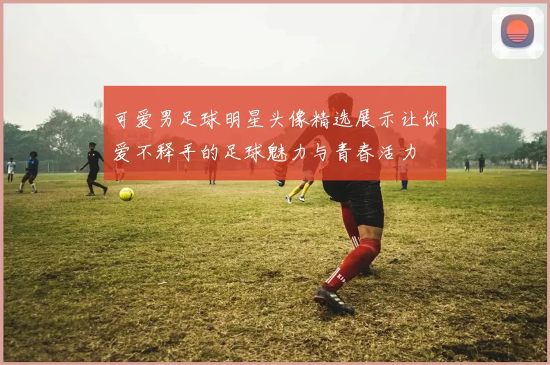 可爱男足球明星头像精选展示让你爱不释手的足球魅力与青春活力