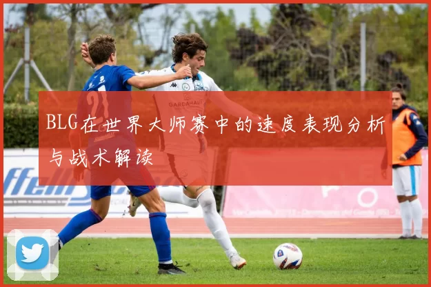 BLG在世界大师赛中的速度表现分析与战术解读