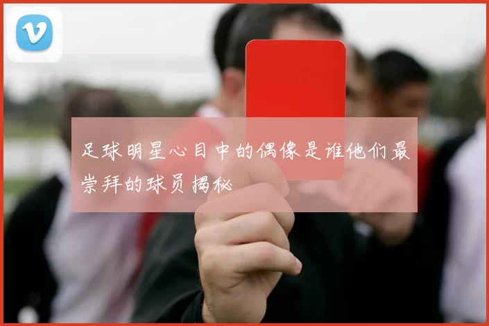 足球明星心目中的偶像是谁他们最崇拜的球员揭秘