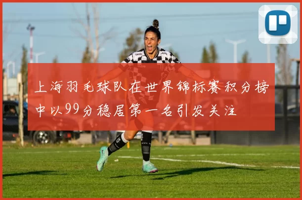 上海羽毛球队在世界锦标赛积分榜中以99分稳居第一名引发关注