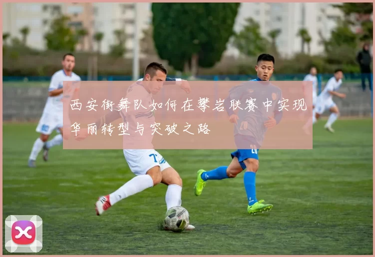 西安街舞队如何在攀岩联赛中实现华丽转型与突破之路