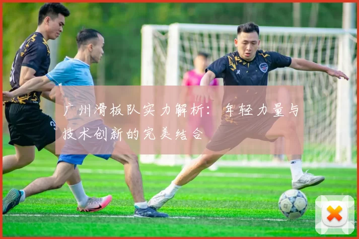 广州滑板队实力解析：年轻力量与技术创新的完美结合