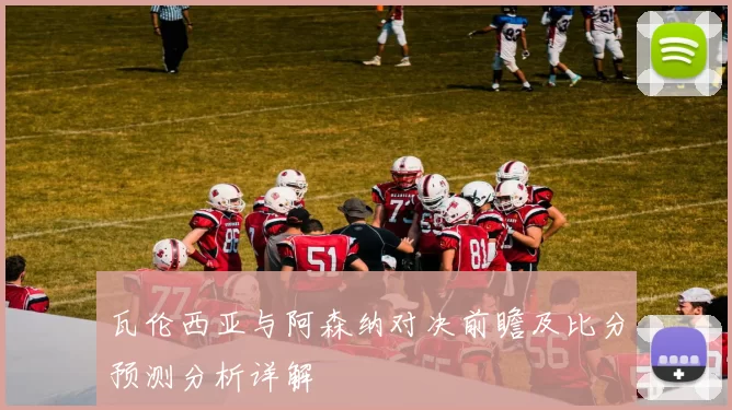 瓦伦西亚与阿森纳对决前瞻及比分预测分析详解