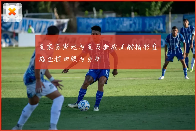 皇家苏斯达与皇马激战正酣精彩直播全程回顾与分析