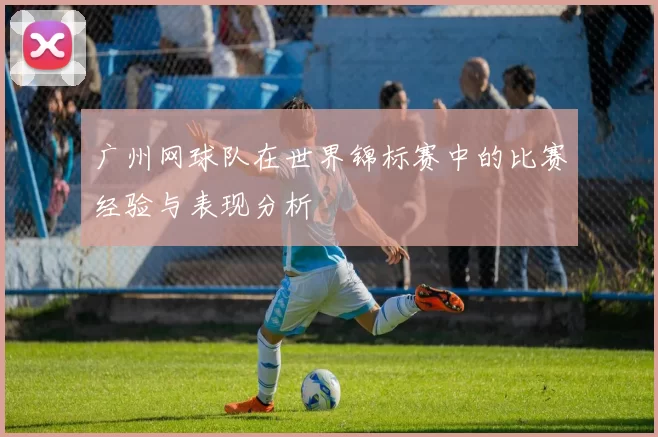 广州网球队在世界锦标赛中的比赛经验与表现分析