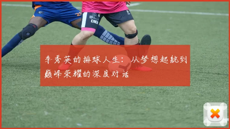 李秀英的排球人生：从梦想起航到巅峰荣耀的深度对话