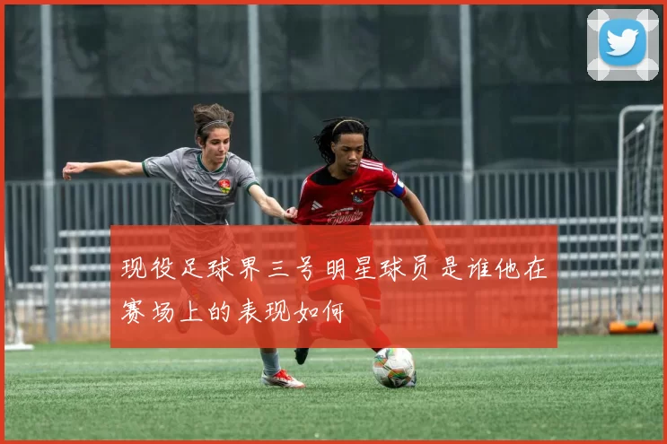 现役足球界三号明星球员是谁他在赛场上的表现如何
