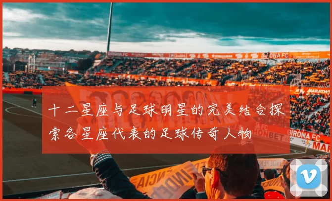 十二星座与足球明星的完美结合探索各星座代表的足球传奇人物