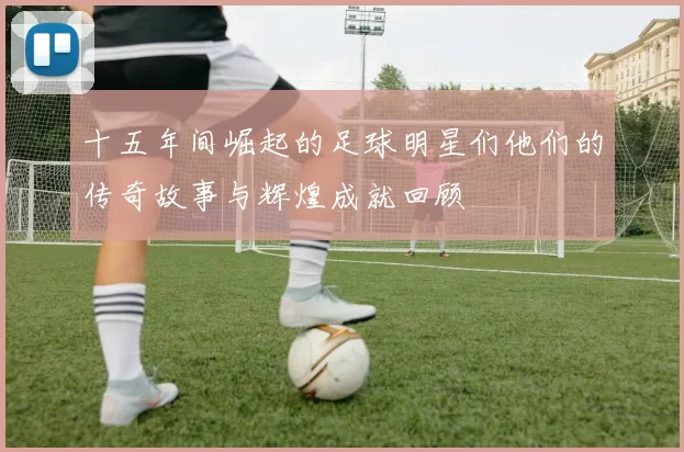 十五年间崛起的足球明星们他们的传奇故事与辉煌成就回顾
