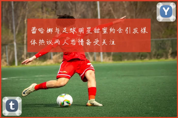 蕾哈娜与足球明星甜蜜约会引发媒体热议两人恋情备受关注