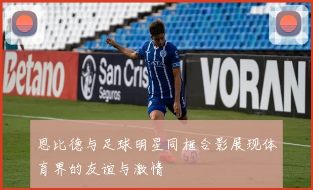 恩比德与足球明星同框合影展现体育界的友谊与激情