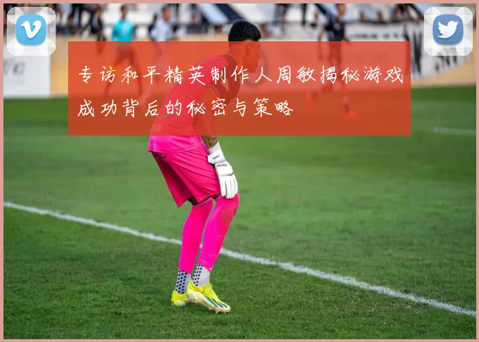 专访和平精英制作人周敏揭秘游戏成功背后的秘密与策略
